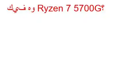 كيف هو Ryzen 7 5700G؟